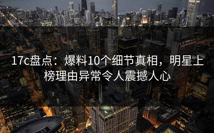 17c盘点：爆料10个细节真相，明星上榜理由异常令人震撼人心