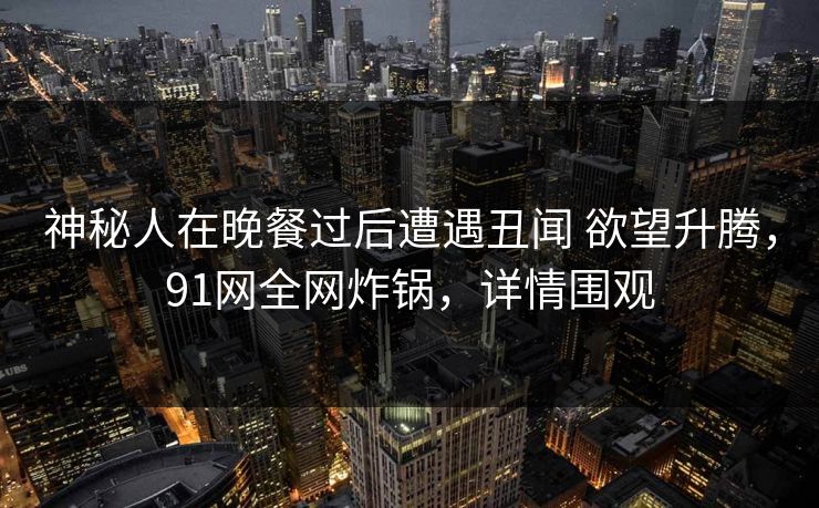详细阅读:神秘人在晚餐过后遭遇丑闻 欲望升腾,91网全网炸锅,详情围观 神秘人在晚餐过后遭遇丑闻 欲望升腾,91网全网炸锅,详情围观