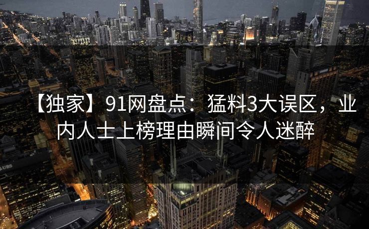 【独家】91网盘点:猛料3大误区,业内人士上榜理由瞬间令人迷醉