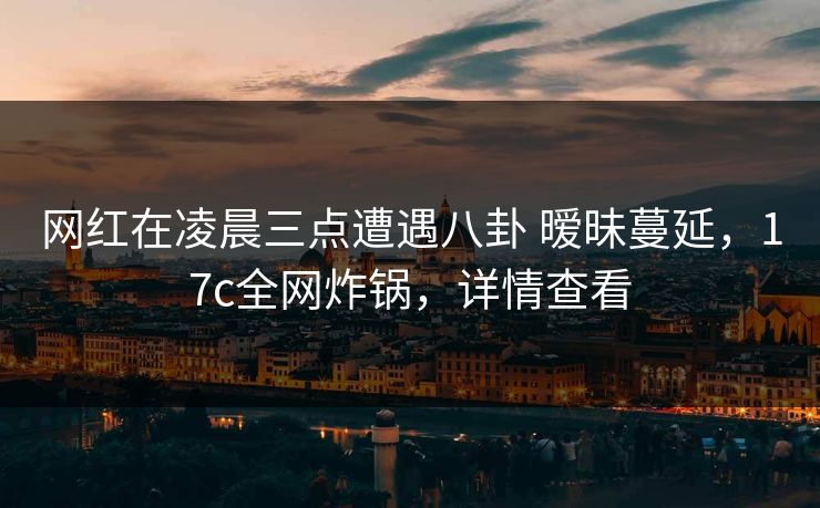详细阅读:网红在凌晨三点遭遇八卦 暧昧蔓延,17c全网炸锅,详情查看 网红在凌晨三点遭遇八卦 暧昧蔓延,17c全网炸锅,详情查看