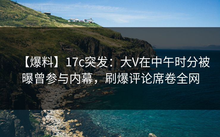 【爆料】17c突发：大V在中午时分被曝曾参与内幕，刷爆评论席卷全网