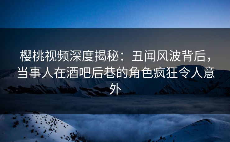 樱桃视频深度揭秘:丑闻风波背后,当事人在酒吧后巷的角色疯狂令人意外 樱桃视频深度揭秘:丑闻风波背后,当事人在酒吧后巷的角色疯狂令人意外