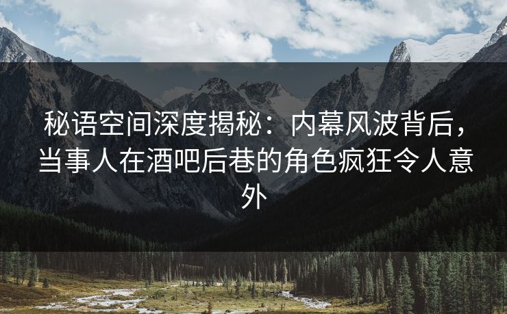 秘语空间深度揭秘：内幕风波背后，当事人在酒吧后巷的角色疯狂令人意外