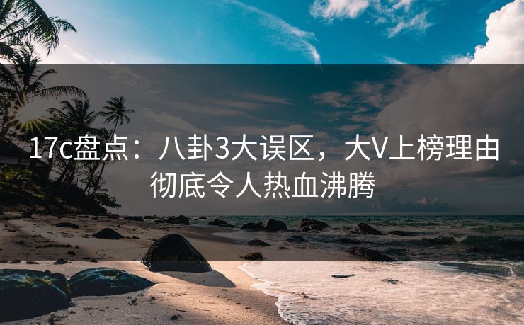 17c盘点：八卦3大误区，大V上榜理由彻底令人热血沸腾
