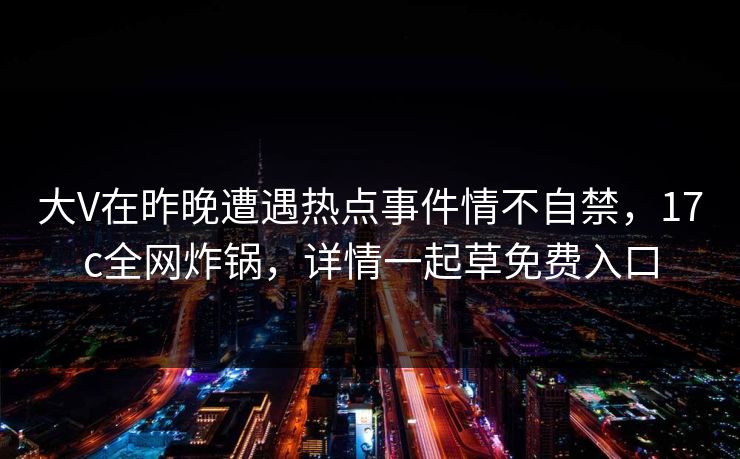 大V在昨晚遭遇热点事件情不自禁，17c全网炸锅，详情一起草免费入口