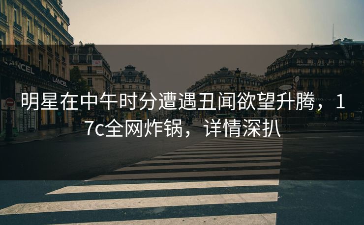 明星在中午时分遭遇丑闻欲望升腾，17c全网炸锅，详情深扒