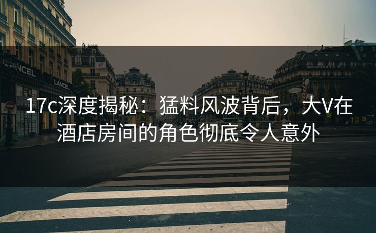 17c深度揭秘：猛料风波背后，大V在酒店房间的角色彻底令人意外