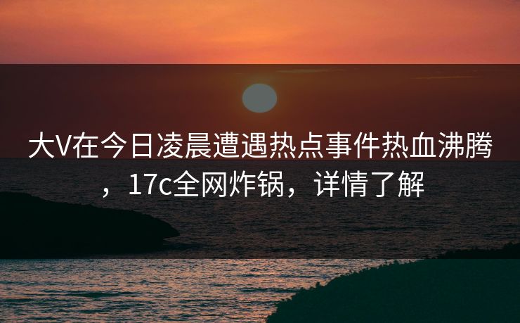 大V在今日凌晨遭遇热点事件热血沸腾，17c全网炸锅，详情了解