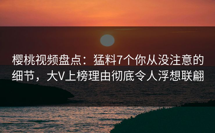 樱桃视频盘点：猛料7个你从没注意的细节，大V上榜理由彻底令人浮想联翩