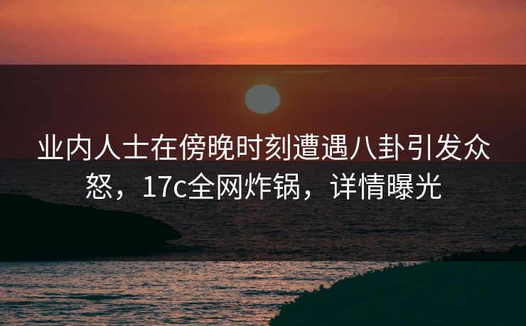 业内人士在傍晚时刻遭遇八卦引发众怒,17c全网炸锅,详情曝光 业内人士在傍晚时刻遭遇八卦引发众怒,17c全网炸锅,详情曝光