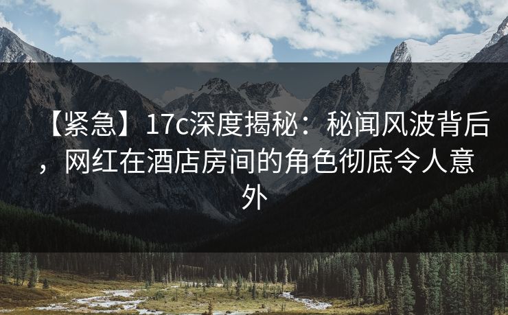 【紧急】17c深度揭秘:秘闻风波背后,网红在酒店房间的角色彻底令人意外 【紧急】17c深度揭秘:秘闻风波背后,网红在酒店房间的角色彻底令人意外