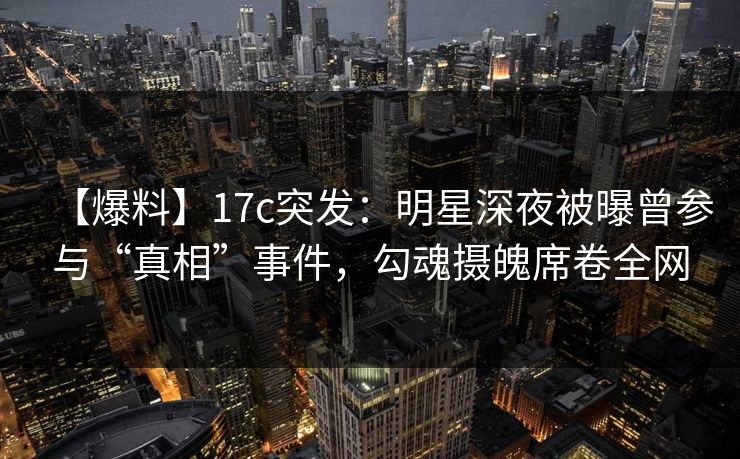 【爆料】17c突发：明星深夜被曝曾参与“真相”事件，勾魂摄魄席卷全网