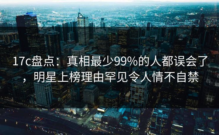 17c盘点：真相最少99%的人都误会了，明星上榜理由罕见令人情不自禁
