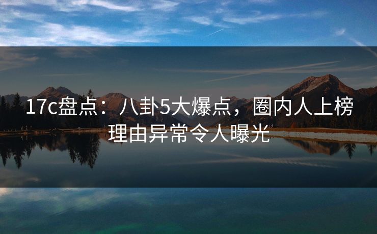 17c盘点：八卦5大爆点，圈内人上榜理由异常令人曝光
