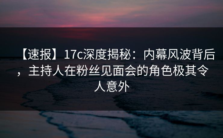 【速报】17c深度揭秘：内幕风波背后，主持人在粉丝见面会的角色极其令人意外