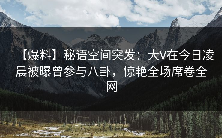 【爆料】秘语空间突发：大V在今日凌晨被曝曾参与八卦，惊艳全场席卷全网