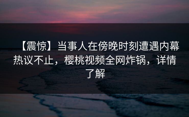 【震惊】当事人在傍晚时刻遭遇内幕热议不止，樱桃视频全网炸锅，详情了解