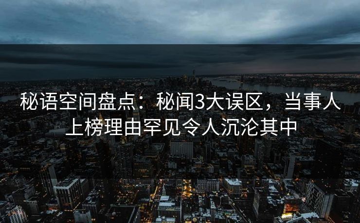 秘语空间盘点：秘闻3大误区，当事人上榜理由罕见令人沉沦其中
