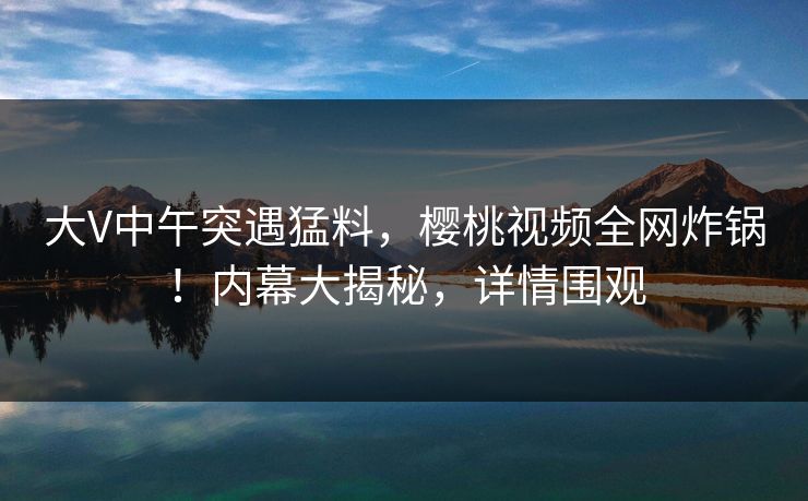 大V中午突遇猛料,樱桃视频全网炸锅!内幕大揭秘,详情围观 大V中午突遇猛料,樱桃视频全网炸锅!内幕大揭秘,详情围观