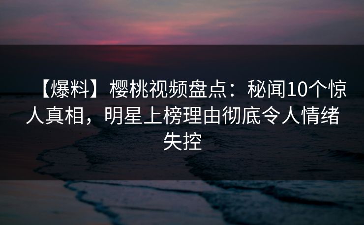 【爆料】樱桃视频盘点：秘闻10个惊人真相，明星上榜理由彻底令人情绪失控