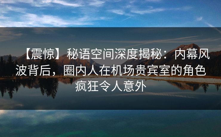 【震惊】秘语空间深度揭秘：内幕风波背后，圈内人在机场贵宾室的角色疯狂令人意外