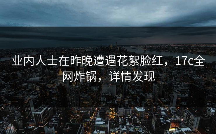 业内人士在昨晚遭遇花絮脸红，17c全网炸锅，详情发现