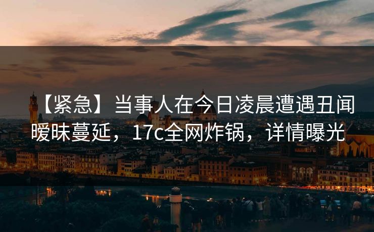 【紧急】当事人在今日凌晨遭遇丑闻暧昧蔓延，17c全网炸锅，详情曝光