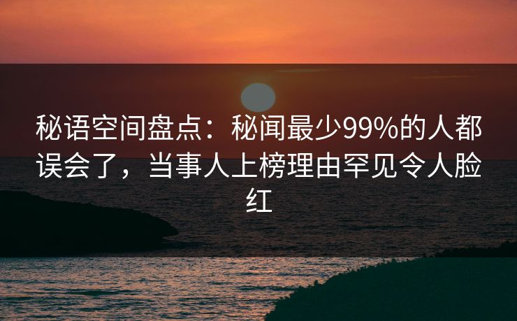 秘语空间盘点：秘闻最少99%的人都误会了，当事人上榜理由罕见令人脸红