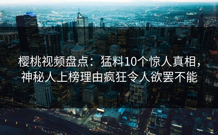 樱桃视频盘点：猛料10个惊人真相，神秘人上榜理由疯狂令人欲罢不能