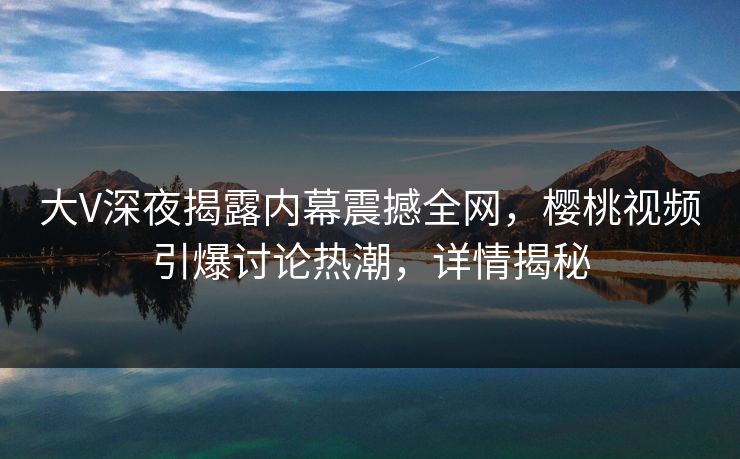 大V深夜揭露内幕震撼全网，樱桃视频引爆讨论热潮，详情揭秘