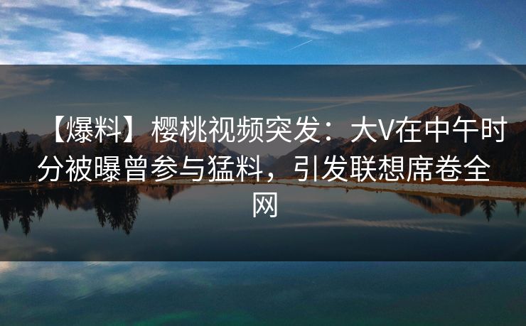 【爆料】樱桃视频突发：大V在中午时分被曝曾参与猛料，引发联想席卷全网