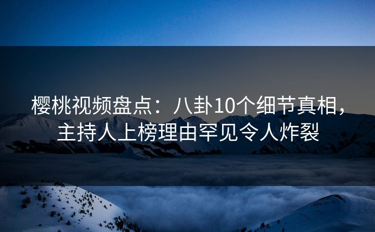 樱桃视频盘点：八卦10个细节真相，主持人上榜理由罕见令人炸裂