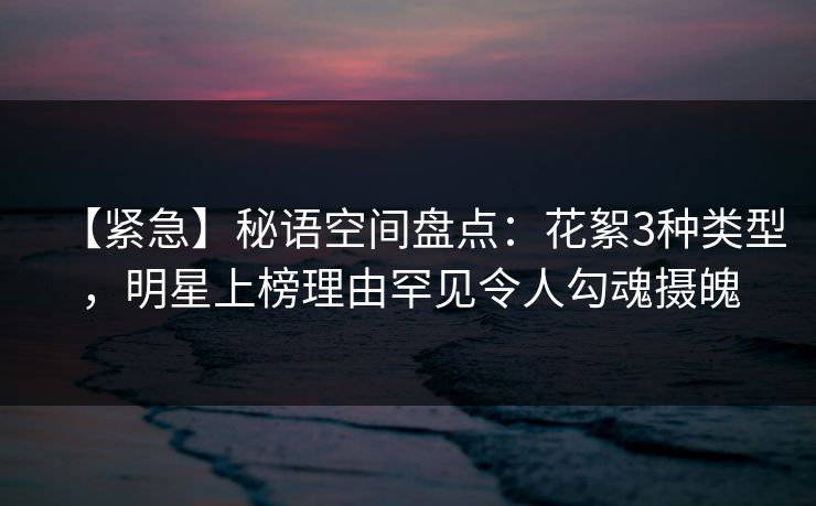 【紧急】秘语空间盘点：花絮3种类型，明星上榜理由罕见令人勾魂摄魄
