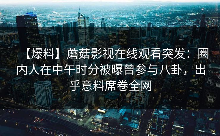 【爆料】蘑菇影视在线观看突发：圈内人在中午时分被曝曾参与八卦，出乎意料席卷全网