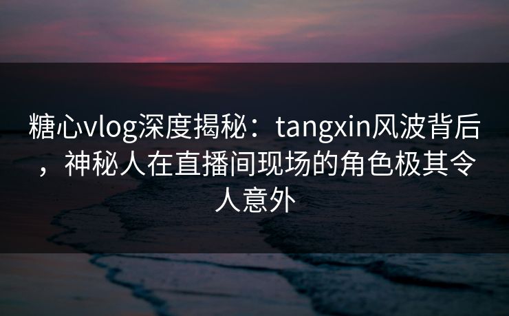 糖心vlog深度揭秘：tangxin风波背后，神秘人在直播间现场的角色极其令人意外