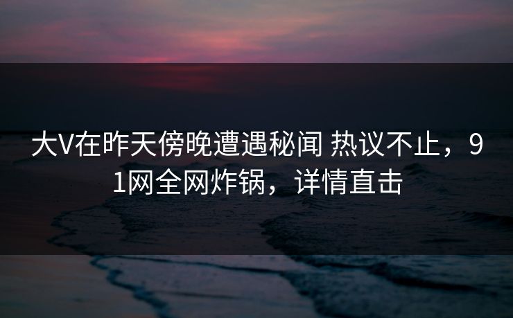 大V在昨天傍晚遭遇秘闻 热议不止，91网全网炸锅，详情直击