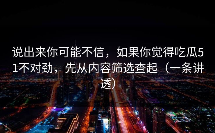 说出来你可能不信,如果你觉得吃瓜51不对劲,先从内容筛选查起(一条讲透) 说出来你可能不信,如果你觉得吃瓜51不对劲,先从内容筛选查起(一条讲透)