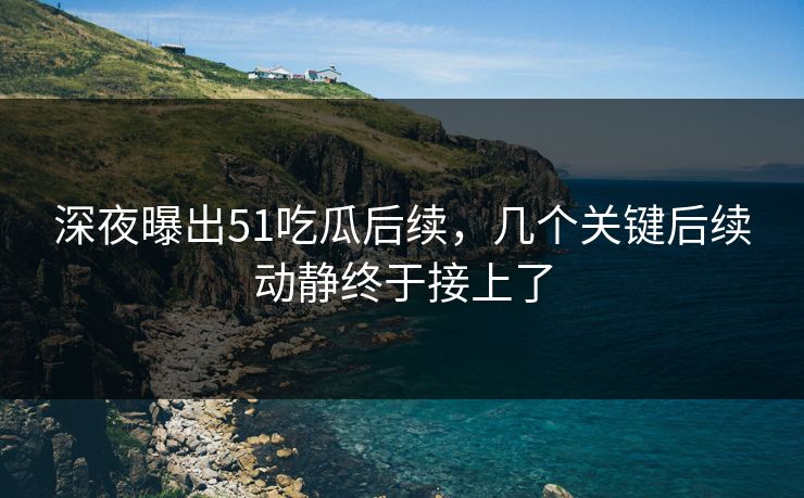 深夜曝出51吃瓜后续，几个关键后续动静终于接上了
